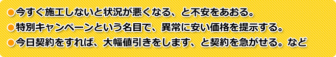 ●今すぐ施工しないと状況が悪くなる、と不安をあおる。●特別キャンペーンという名目で、異常に安い価格を提示する。●今日契約をすれば、大幅値引きをします、と契約を急がせる。など